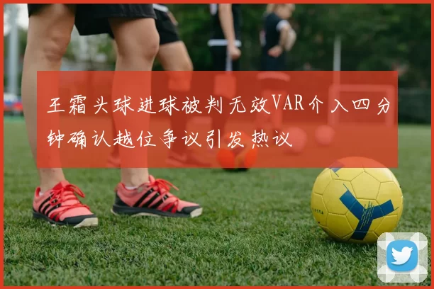 王霜头球进球被判无效VAR介入四分钟确认越位争议引发热议