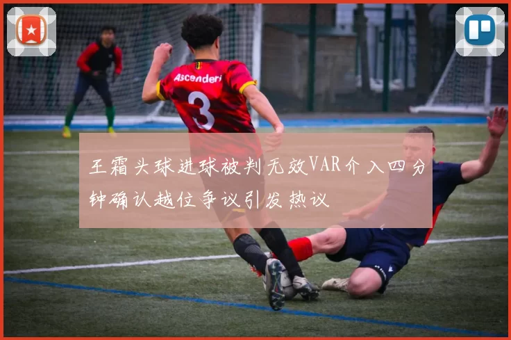 王霜头球进球被判无效VAR介入四分钟确认越位争议引发热议