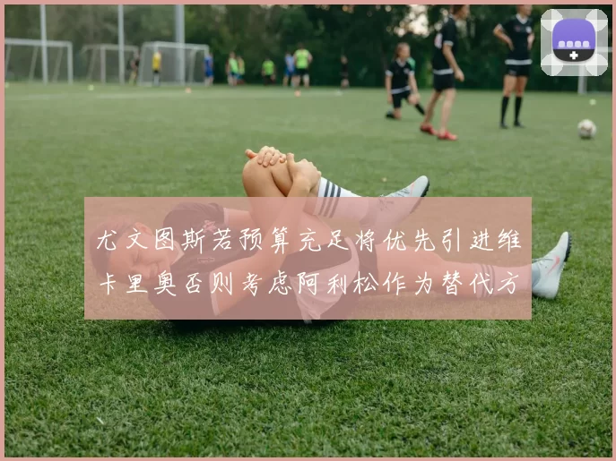 尤文图斯若预算充足将优先引进维卡里奥否则考虑阿利松作为替代方案