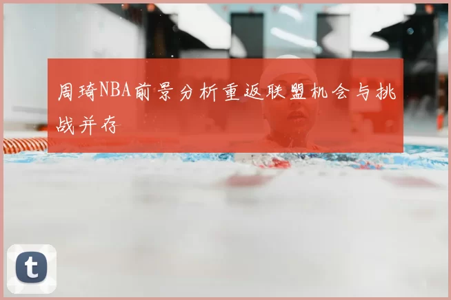 周琦NBA前景分析重返联盟机会与挑战并存