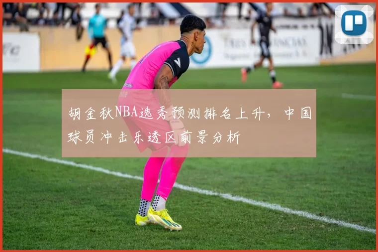 胡金秋NBA选秀预测排名上升,中国球员冲击乐透区前景分析