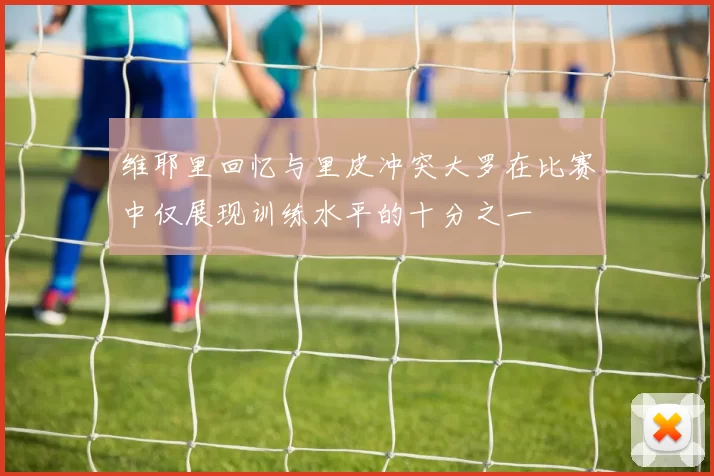 维耶里回忆与里皮冲突大罗在比赛中仅展现训练水平的十分之一