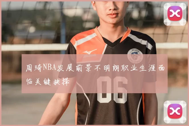 周琦NBA发展前景不明朗职业生涯面临关键抉择