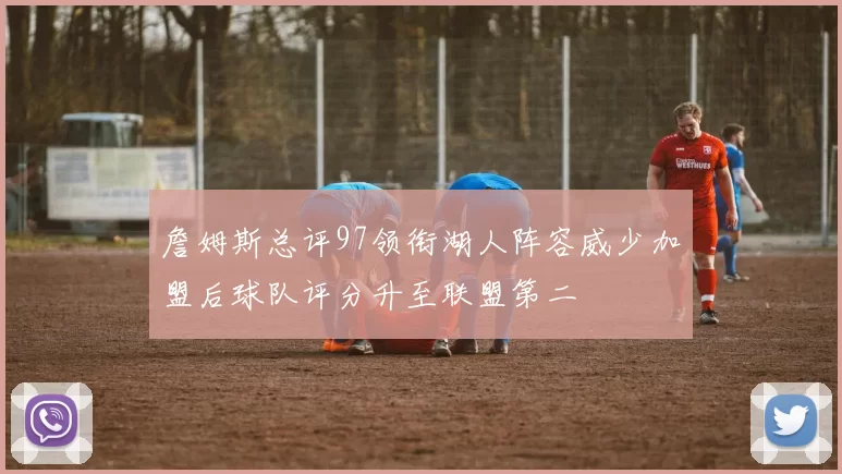 詹姆斯总评97领衔湖人阵容威少加盟后球队评分升至联盟第二