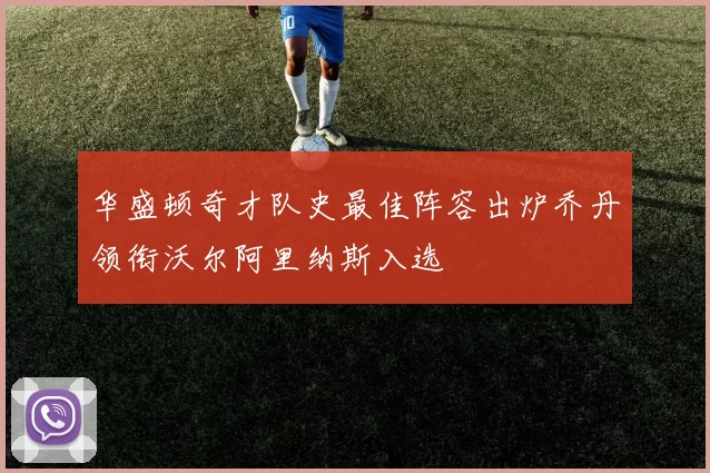 华盛顿奇才队史最佳阵容出炉乔丹领衔沃尔阿里纳斯入选