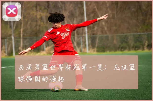 历届男篮世界杯冠军一览:见证篮球强国的崛起