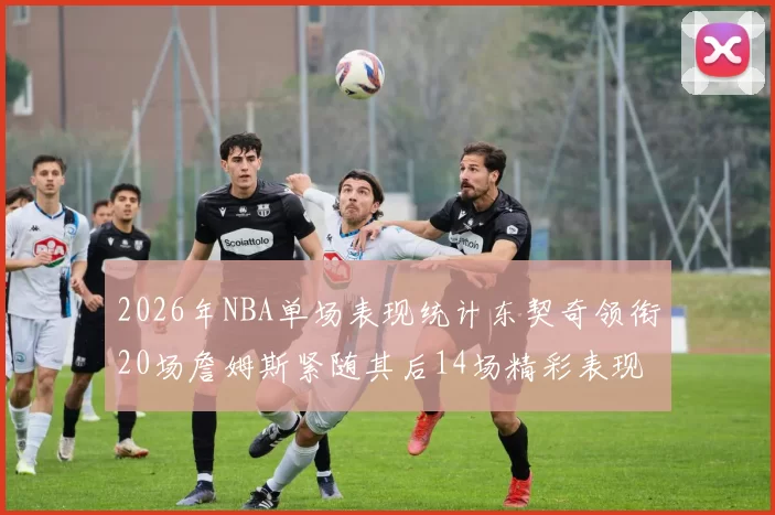 2026年NBA单场表现统计东契奇领衔20场詹姆斯紧随其后14场精彩表现