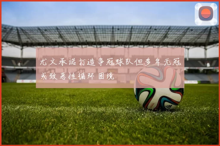 尤文承诺打造争冠球队但多年无冠或致恶性循环困境