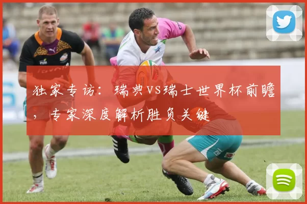 独家专访:瑞典vs瑞士世界杯前瞻,专家深度解析胜负关键
