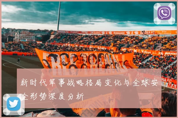 新时代军事战略格局变化与全球安全形势深度分析