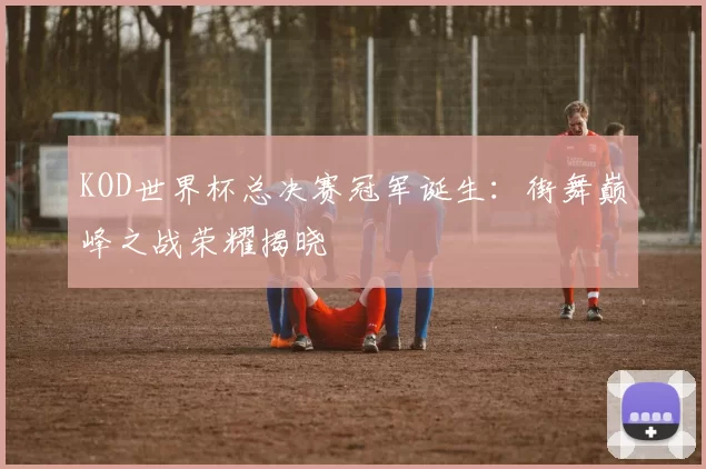 KOD世界杯总决赛冠军诞生:街舞巅峰之战荣耀揭晓