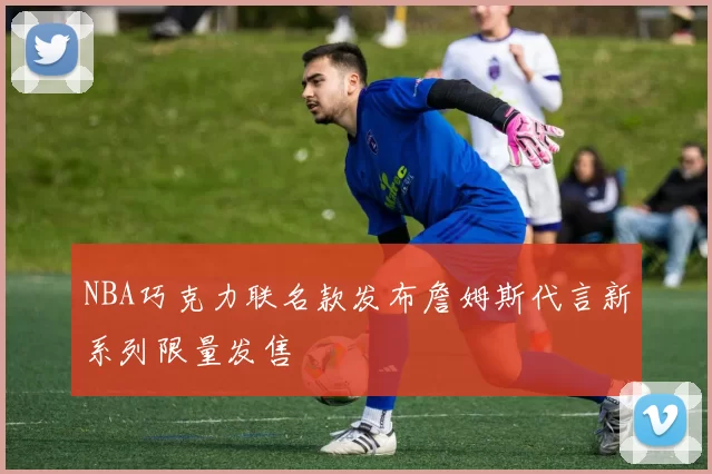 NBA巧克力联名款发布詹姆斯代言新系列限量发售