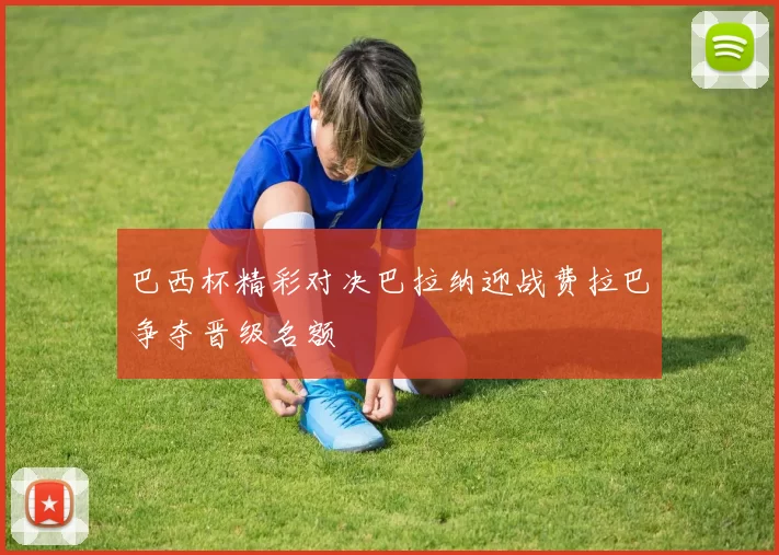 巴西杯精彩对决巴拉纳迎战费拉巴争夺晋级名额
