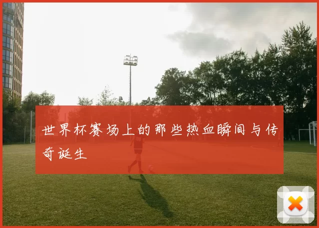 世界杯赛场上的那些热血瞬间与传奇诞生