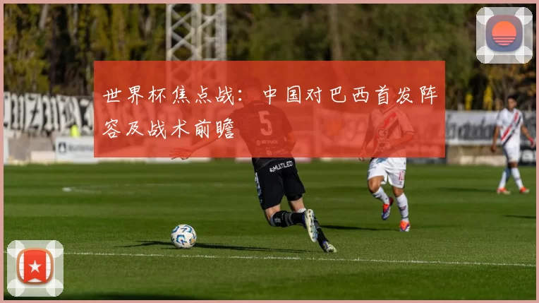 世界杯焦点战:中国对巴西首发阵容及战术前瞻