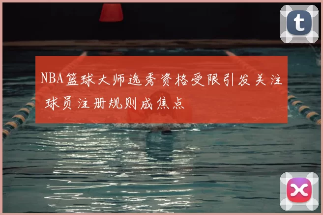 NBA篮球大师选秀资格受限引发关注 球员注册规则成焦点
