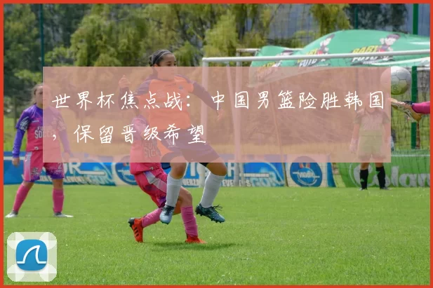 世界杯焦点战:中国男篮险胜韩国,保留晋级希望