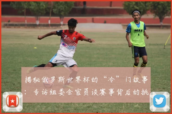 揭秘俄罗斯世界杯的“冷”门故事:专访组委会官员谈赛事背后的挑战