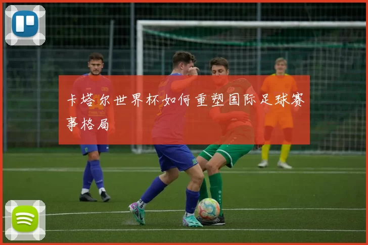 卡塔尔世界杯如何重塑国际足球赛事格局