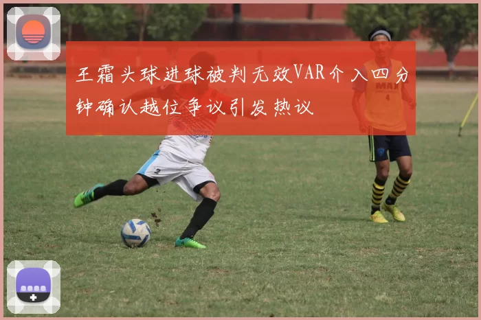 王霜头球进球被判无效VAR介入四分钟确认越位争议引发热议