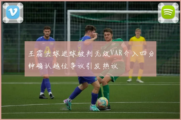 王霜头球进球被判无效VAR介入四分钟确认越位争议引发热议