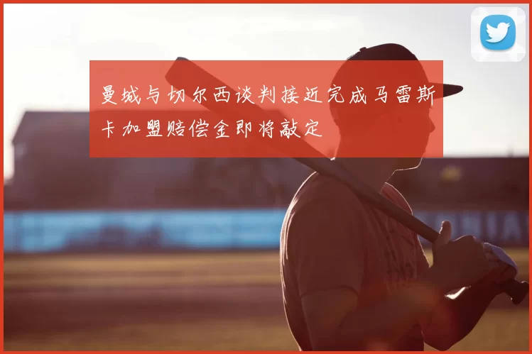 曼城与切尔西谈判接近完成马雷斯卡加盟赔偿金即将敲定