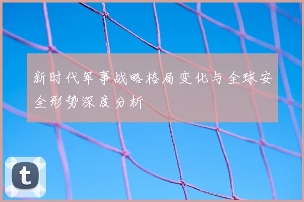 新时代军事战略格局变化与全球安全形势深度分析