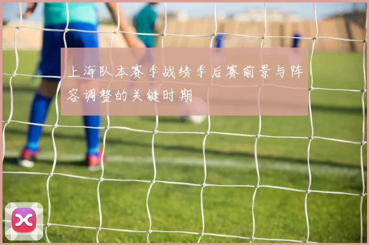 上海队本赛季战绩季后赛前景与阵容调整的关键时期