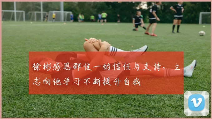 徐彬感恩邵佳一的信任与支持，立志向他学习不断提升自我