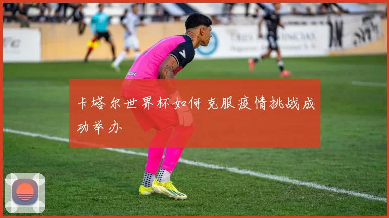 卡塔尔世界杯如何克服疫情挑战成功举办