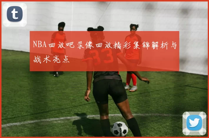 NBA回放吧录像回放精彩集锦解析与战术亮点