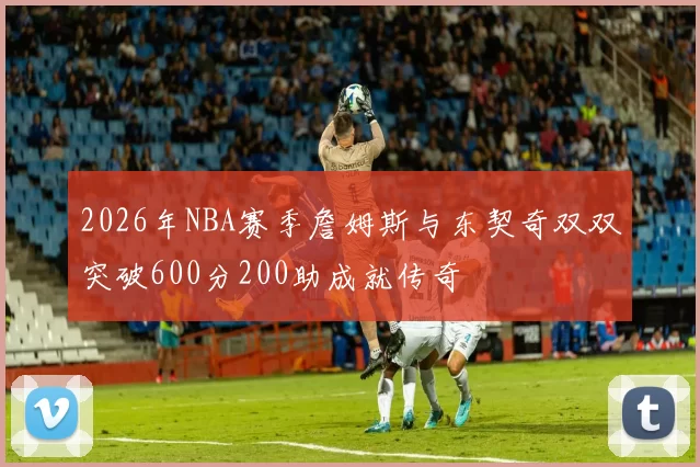 2026年NBA赛季詹姆斯与东契奇双双突破600分200助成就传奇