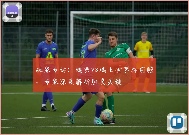 独家专访：瑞典vs瑞士世界杯前瞻，专家深度解析胜负关键